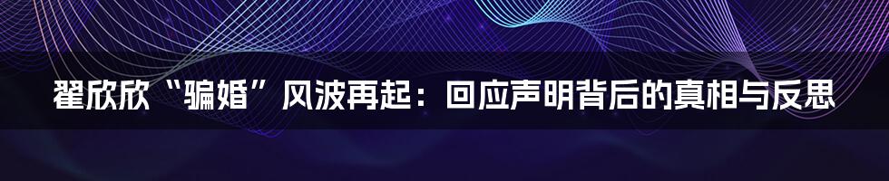 翟欣欣“骗婚”风波再起：回应声明背后的真相与反思