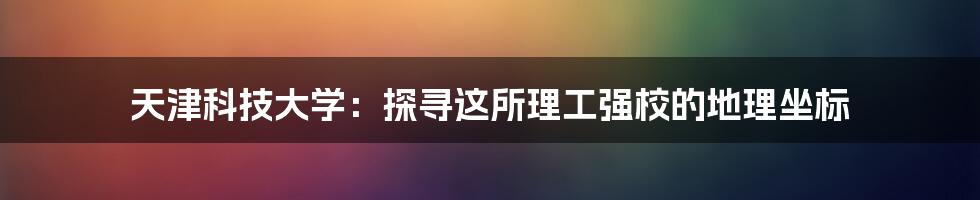 天津科技大学：探寻这所理工强校的地理坐标