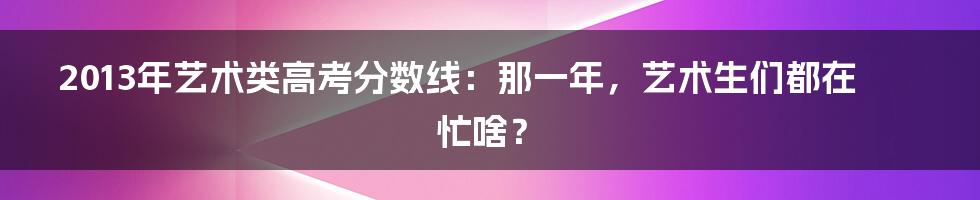 2013年艺术类高考分数线:那一年,艺术生们都在忙啥?
