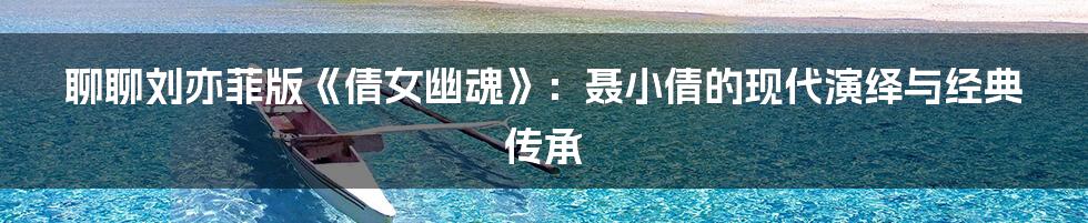 聊聊刘亦菲版《倩女幽魂》:聂小倩的现代演绎与经典传承