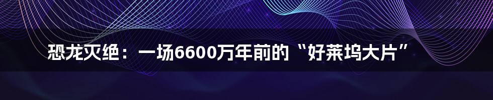 恐龙灭绝：一场6600万年前的“好莱坞大片”