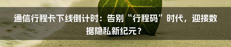 通信行程卡下线倒计时:告别“行程码”时代,迎接数据隐私新纪元?
