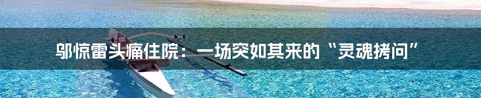 邬惊雷头痛住院：一场突如其来的“灵魂拷问”