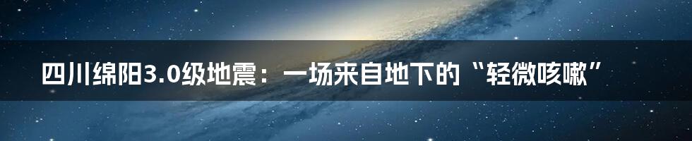 四川绵阳3.0级地震：一场来自地下的“轻微咳嗽”