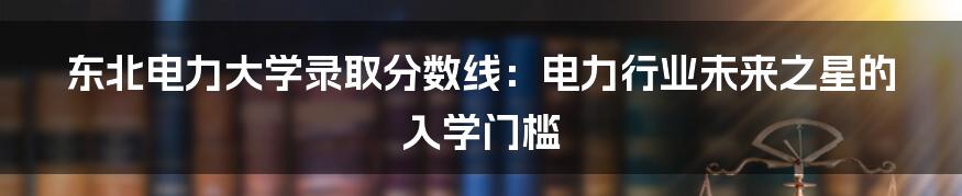 东北电力大学录取分数线:电力行业未来之星的入学门槛