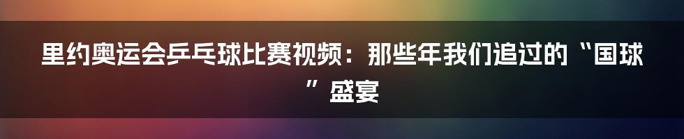 里约奥运会乒乓球比赛视频：那些年我们追过的“国球”盛宴