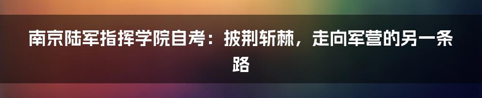 南京陆军指挥学院自考:披荆斩棘,走向军营的另一条路