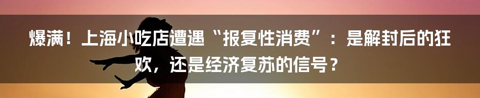 爆满！上海小吃店遭遇“报复性消费”：是解封后的狂欢，还是经济复苏的信号？