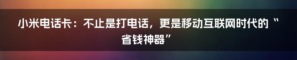 小米电话卡:不止是打电话,更是移动互联网时代的“省钱神器”