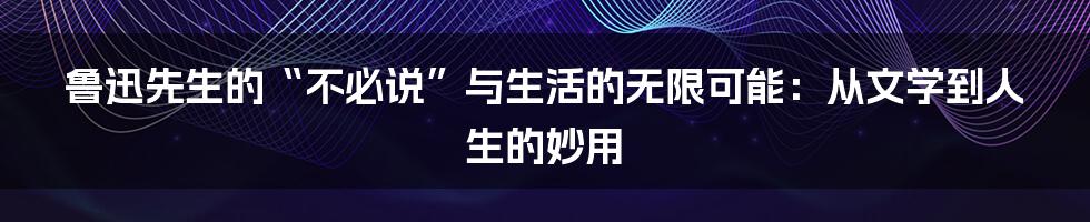 鲁迅先生的“不必说”与生活的无限可能：从文学到人生的妙用