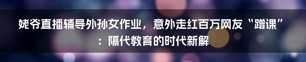 姥爷直播辅导外孙女作业，意外走红百万网友“蹭课”：隔代教育的时代新解