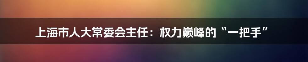 上海市人大常委会主任:权力巅峰的“一把手”