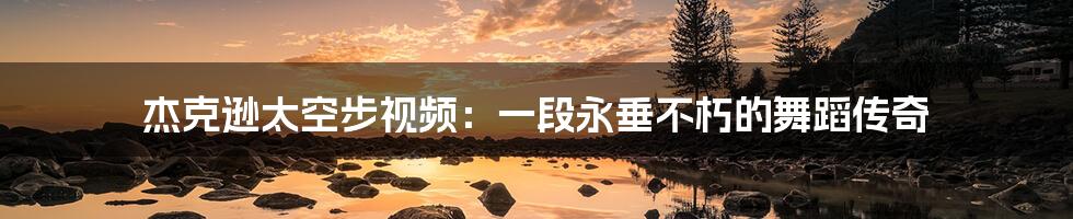 杰克逊太空步视频:一段永垂不朽的舞蹈传奇