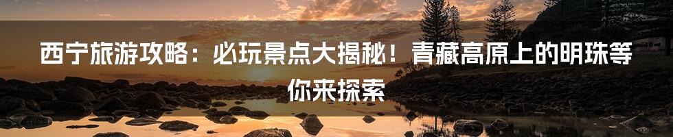 西宁旅游攻略：必玩景点大揭秘！青藏高原上的明珠等你来探索