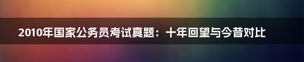 2010年国家公务员考试真题:十年回望与今昔对比