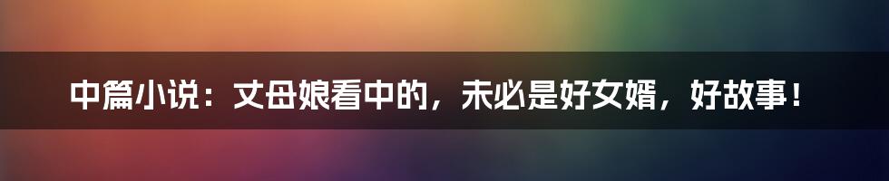 中篇小说：丈母娘看中的，未必是好女婿，好故事！