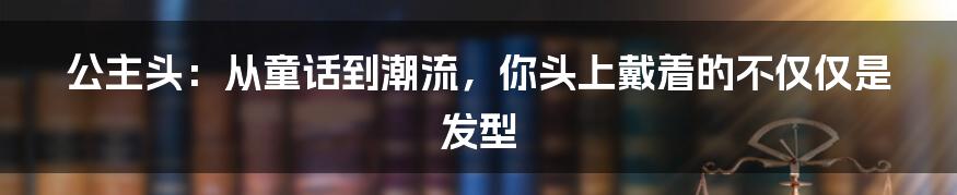 公主头：从童话到潮流，你头上戴着的不仅仅是发型