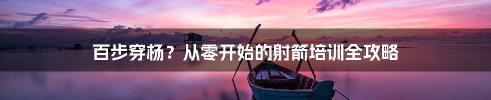 百步穿杨？从零开始的射箭培训全攻略