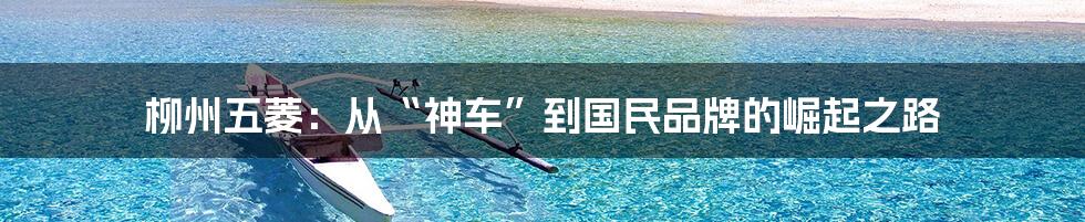柳州五菱:从“神车”到国民品牌的崛起之路