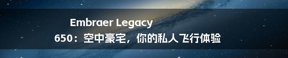 Embraer Legacy 650:空中豪宅,你的私人飞行体验