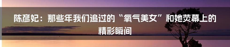 陈彦妃:那些年我们追过的“氧气美女”和她荧幕上的精彩瞬间