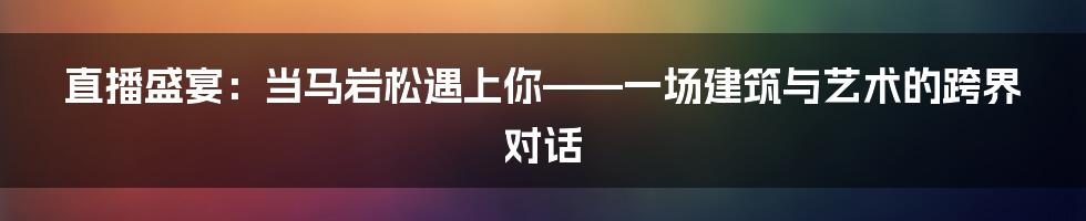 直播盛宴：当马岩松遇上你——一场建筑与艺术的跨界对话