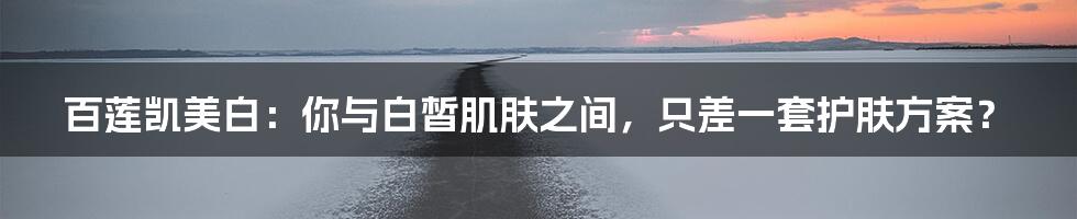 百莲凯美白：你与白皙肌肤之间，只差一套护肤方案？