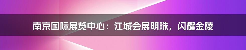 南京国际展览中心：江城会展明珠，闪耀金陵