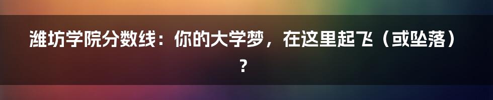 潍坊学院分数线：你的大学梦，在这里起飞（或坠落）？
