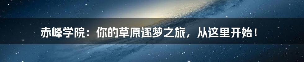 赤峰学院:你的草原逐梦之旅,从这里开始!