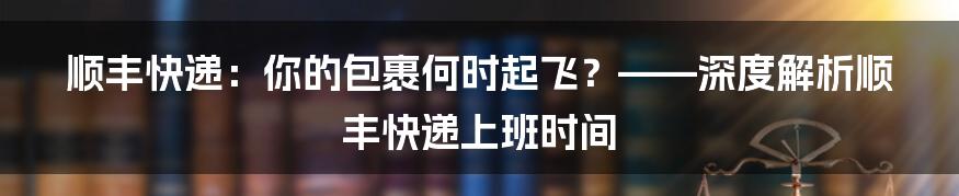顺丰快递：你的包裹何时起飞？——深度解析顺丰快递上班时间