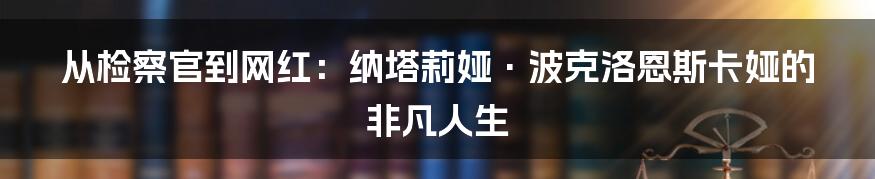 从检察官到网红：纳塔莉娅·波克洛恩斯卡娅的非凡人生