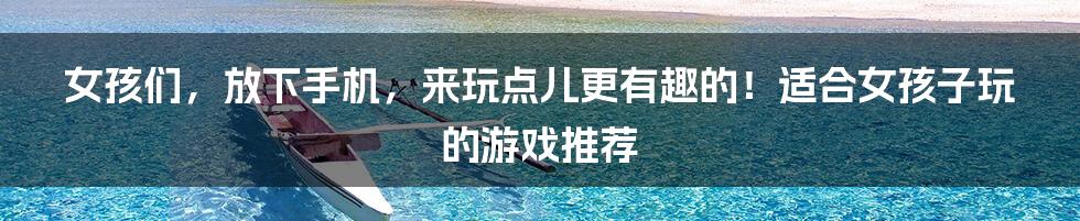 女孩们，放下手机，来玩点儿更有趣的！适合女孩子玩的游戏推荐