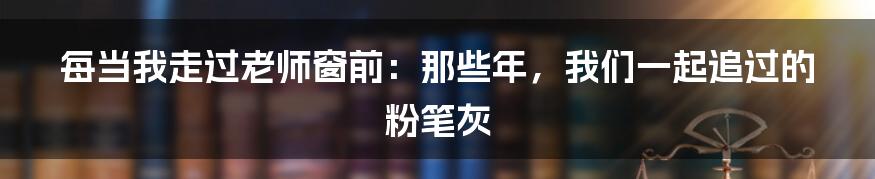 每当我走过老师窗前:那些年,我们一起追过的粉笔灰