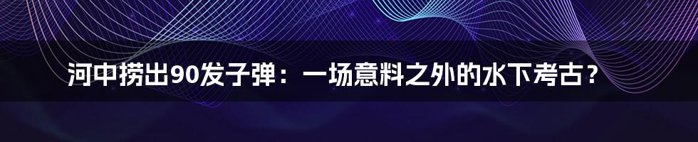 河中捞出90发子弹：一场意料之外的水下考古？