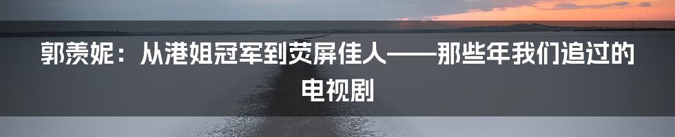 郭羡妮:从港姐冠军到荧屏佳人——那些年我们追过的电视剧