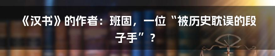 《汉书》的作者：班固，一位“被历史耽误的段子手”？