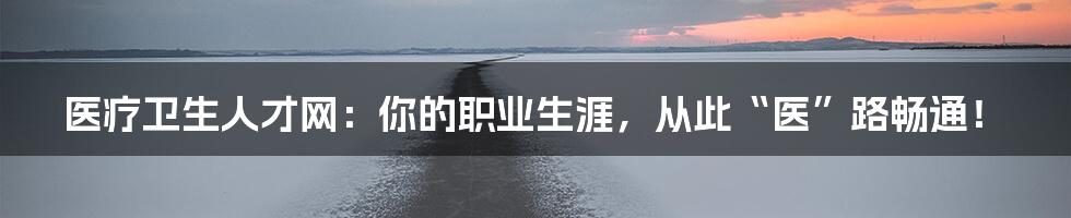医疗卫生人才网:你的职业生涯,从此“医”路畅通!