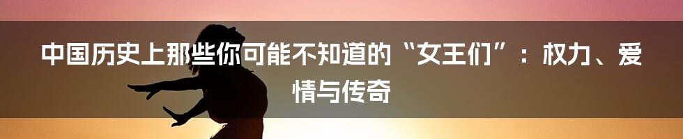 中国历史上那些你可能不知道的“女王们”：权力、爱情与传奇