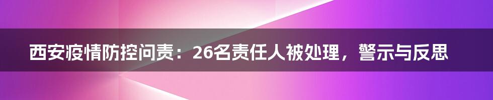 西安疫情防控问责:26名责任人被处理,警示与反思