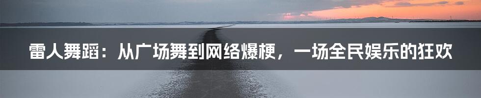 雷人舞蹈：从广场舞到网络爆梗，一场全民娱乐的狂欢