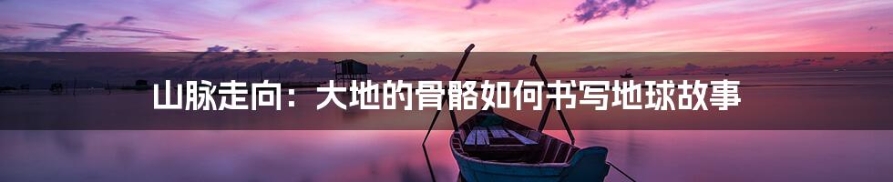 山脉走向：大地的骨骼如何书写地球故事