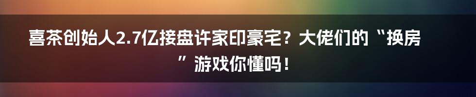 喜茶创始人2.7亿接盘许家印豪宅？大佬们的“换房”游戏你懂吗！