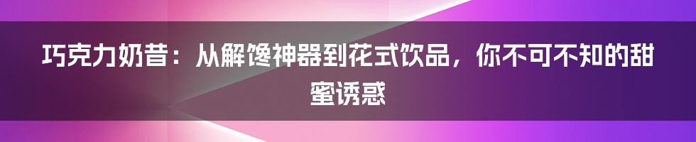 巧克力奶昔：从解馋神器到花式饮品，你不可不知的甜蜜诱惑