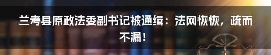 兰考县原政法委副书记被通缉:法网恢恢,疏而不漏!