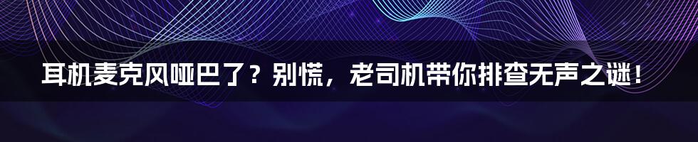 耳机麦克风哑巴了?别慌,老司机带你排查无声之谜!