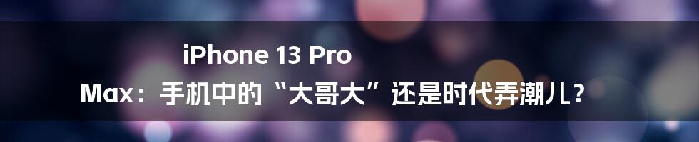 iPhone 13 Pro Max:手机中的“大哥大”还是时代弄潮儿?