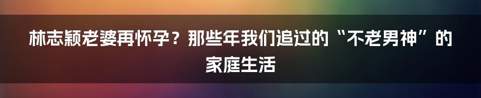 林志颖老婆再怀孕?那些年我们追过的“不老男神”的家庭生活