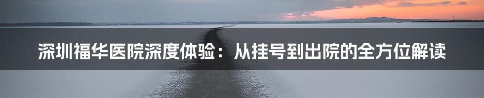 深圳福华医院深度体验:从挂号到出院的全方位解读