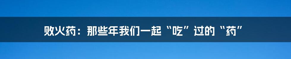 败火药：那些年我们一起“吃”过的“药”